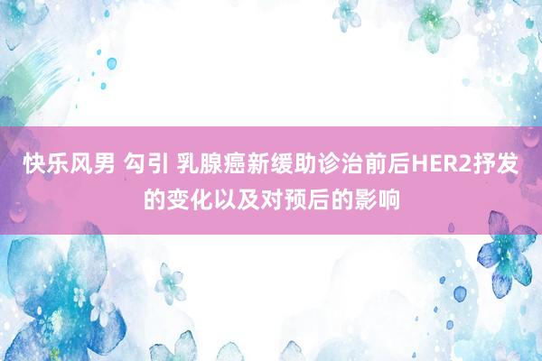 快乐风男 勾引 乳腺癌新缓助诊治前后HER2抒发的变化以及对预后的影响