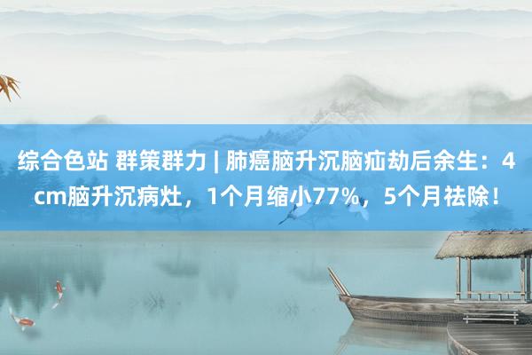 综合色站 群策群力 | 肺癌脑升沉脑疝劫后余生：4cm脑升沉病灶，1个月缩小77%，5个月祛除！