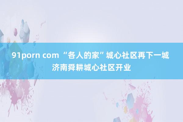91porn com “各人的家”城心社区再下一城 济南舜耕城心社区开业