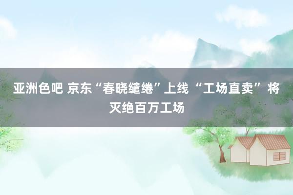 亚洲色吧 京东“春晓缱绻”上线 “工场直卖” 将灭绝百万工场