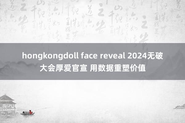 hongkongdoll face reveal 2024无破大会厚爱官宣 用数据重塑价值