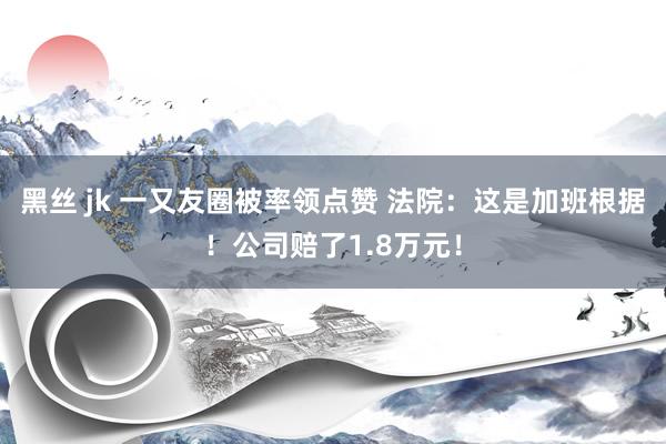 黑丝 jk 一又友圈被率领点赞 法院：这是加班根据！公司赔了1.8万元！