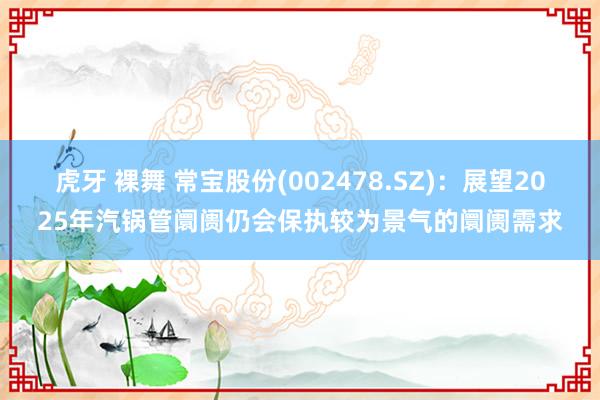 虎牙 裸舞 常宝股份(002478.SZ)：展望2025年汽锅管阛阓仍会保执较为景气的阛阓需求