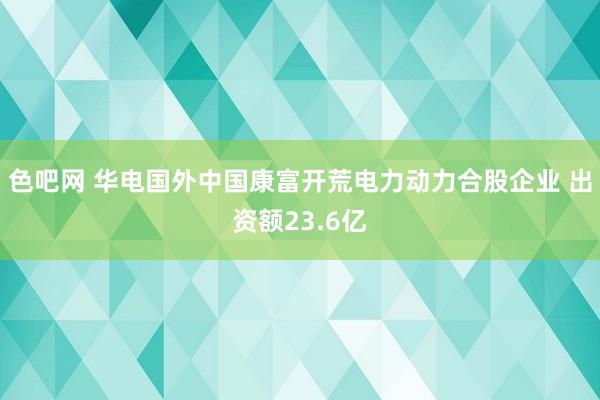 色吧网 华电国外中国康富开荒电力动力合股企业 出资额23.6亿