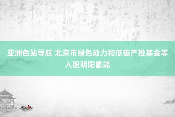亚洲色站导航 北京市绿色动力和低碳产投基金等入股明阳氢能