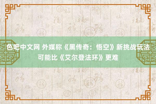 色吧中文网 外媒称《黑传奇：悟空》新挑战玩法可能比《艾尔登法环》更难