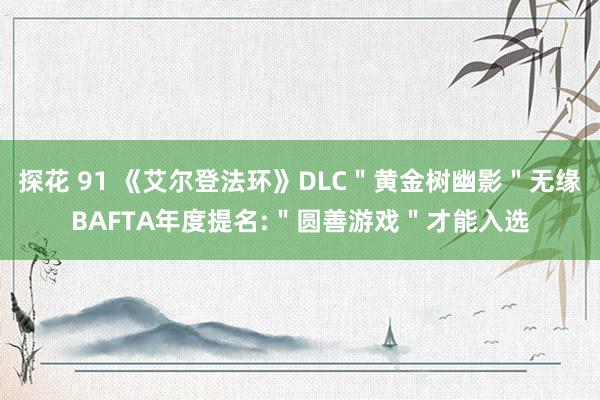 探花 91 《艾尔登法环》DLC＂黄金树幽影＂无缘BAFTA年度提名:＂圆善游戏＂才能入选
