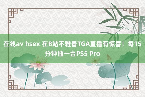 在线av hsex 在B站不雅看TGA直播有惊喜！每15分钟抽一台PS5 Pro