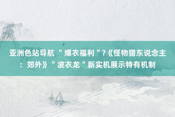 亚洲色站导航 ＂爆衣福利＂?《怪物猎东说念主：郊外》＂波衣龙＂新实机展示特有机制