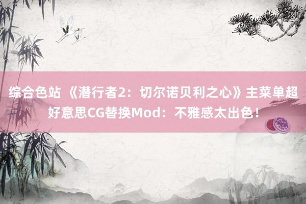 综合色站 《潜行者2：切尔诺贝利之心》主菜单超好意思CG替换Mod：不雅感太出色！