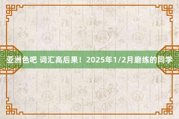 亚洲色吧 词汇高后果！2025年1/2月磨练的同学