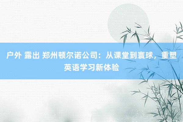 户外 露出 郑州顿尔诺公司：从课堂到寰球，重塑英语学习新体验