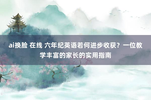 ai换脸 在线 六年纪英语若何进步收获？一位教学丰富的家长的实用指南