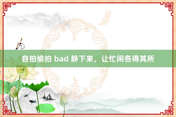 自拍偷拍 bad 静下来，让忙闲各得其所