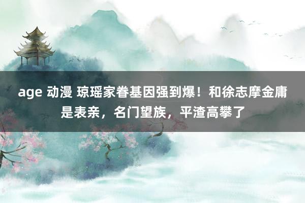 age 动漫 琼瑶家眷基因强到爆！和徐志摩金庸是表亲，名门望族，平渣高攀了