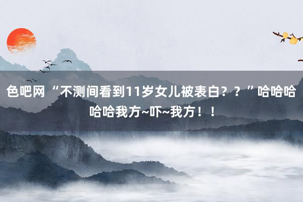 色吧网 “不测间看到11岁女儿被表白？？”哈哈哈哈哈我方~吓~我方！！