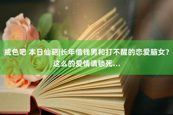 戒色吧 本日仙葩|长年借钱男和打不醒的恋爱脑女？这么的爱情请锁死...