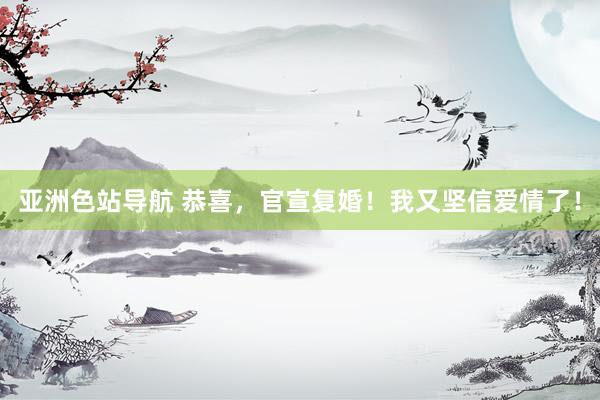 亚洲色站导航 恭喜，官宣复婚！我又坚信爱情了！