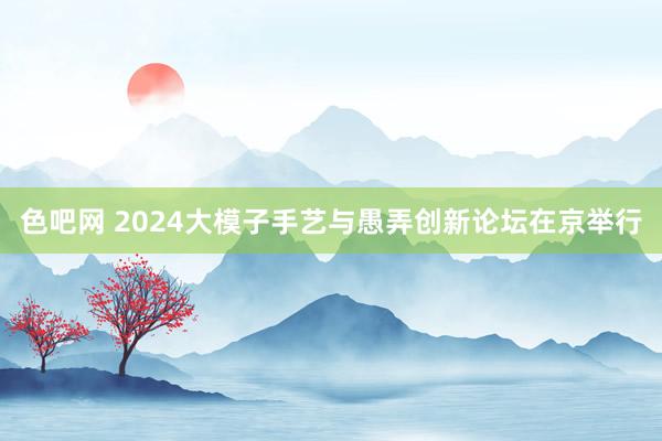 色吧网 2024大模子手艺与愚弄创新论坛在京举行
