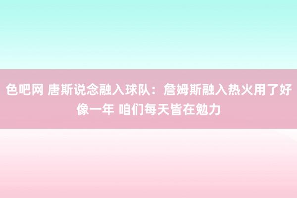 色吧网 唐斯说念融入球队：詹姆斯融入热火用了好像一年 咱们每天皆在勉力