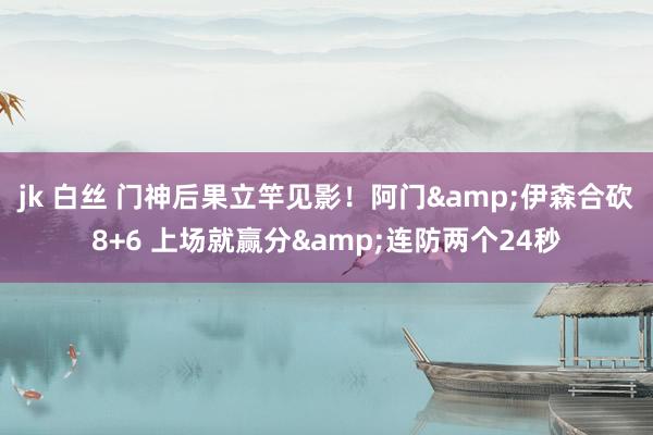 jk 白丝 门神后果立竿见影！阿门&伊森合砍8+6 上场就赢分&连防两个24秒