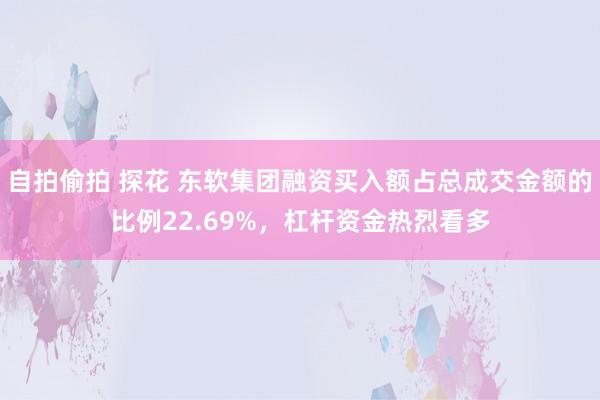 自拍偷拍 探花 东软集团融资买入额占总成交金额的比例22.69%，杠杆资金热烈看多
