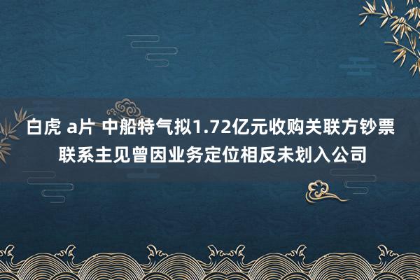 白虎 a片 中船特气拟1.72亿元收购关联方钞票 联系主见曾因业务定位相反未划入公司