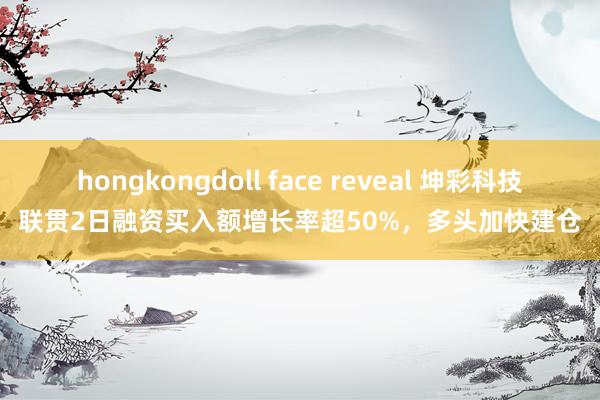 hongkongdoll face reveal 坤彩科技联贯2日融资买入额增长率超50%，多头加快建仓