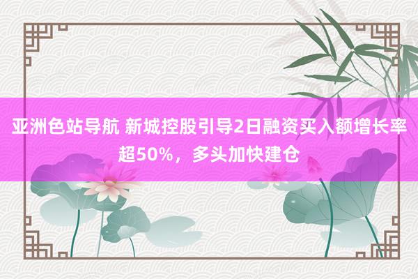 亚洲色站导航 新城控股引导2日融资买入额增长率超50%，多头加快建仓