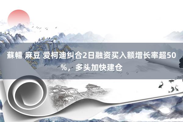 蘇暢 麻豆 爱柯迪纠合2日融资买入额增长率超50%，多头加快建仓