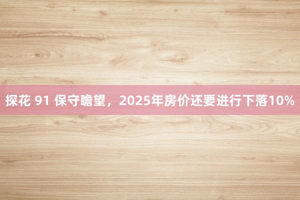 探花 91 保守瞻望,2025年房价还要进行下落10%