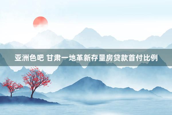 亚洲色吧 甘肃一地革新存量房贷款首付比例