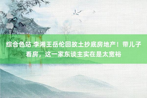 综合色站 李湘王岳伦回故土抄底房地产！带儿子看房，这一家东谈主实在是太宽裕