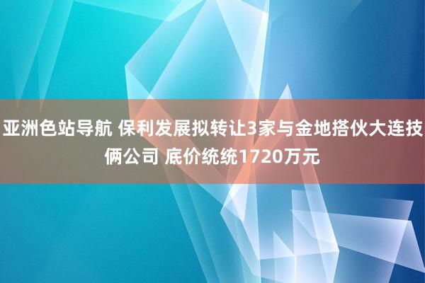 亚洲色站导航 保利发展拟转让3家与金地搭伙大连技俩公司 底价统统1720万元
