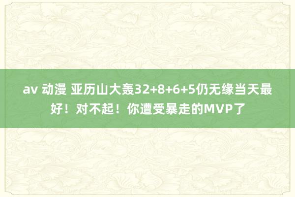 av 动漫 亚历山大轰32+8+6+5仍无缘当天最好！对不起！你遭受暴走的MVP了