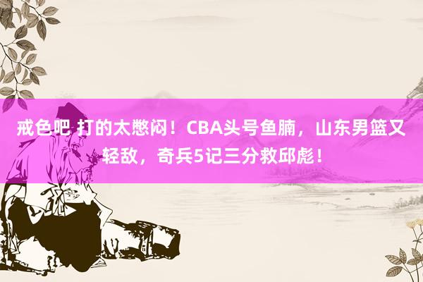 戒色吧 打的太憋闷！CBA头号鱼腩，山东男篮又轻敌，奇兵5记三分救邱彪！