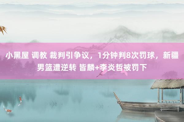 小黑屋 调教 裁判引争议，1分钟判8次罚球，新疆男篮遭逆转 皆麟+李炎哲被罚下