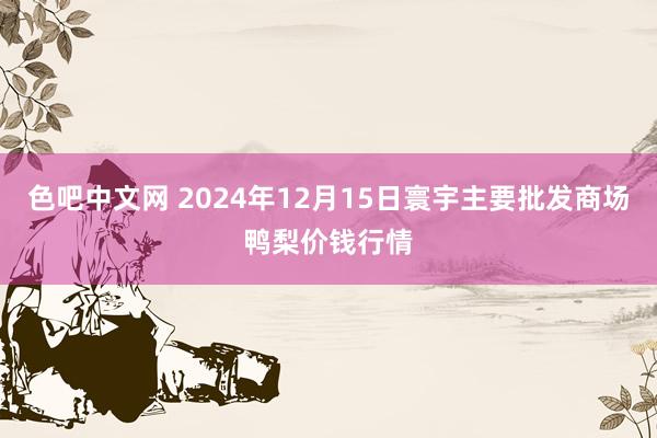 色吧中文网 2024年12月15日寰宇主要批发商场鸭梨价钱行情