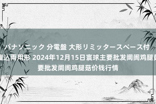 パナソニック 分電盤 大形リミッタースペース付 露出・半埋込両用形 2024年12月15日寰球主要批发阛阓鸡腿菇价钱行情