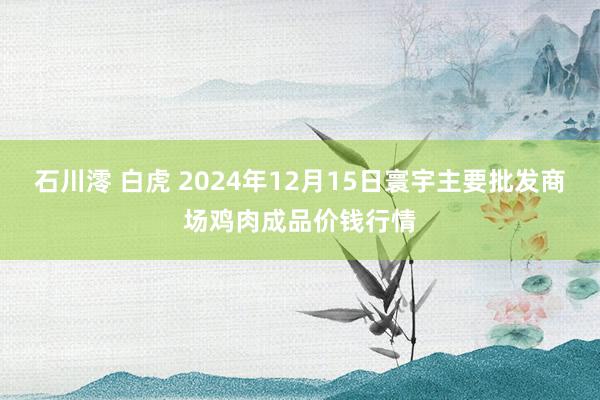 石川澪 白虎 2024年12月15日寰宇主要批发商场鸡肉成品价钱行情
