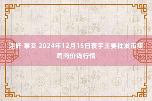 迷奸 拳交 2024年12月15日寰宇主要批发市集鸡肉价钱行情