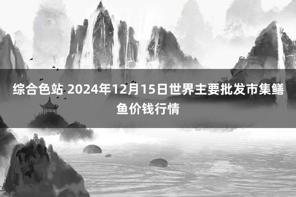 综合色站 2024年12月15日世界主要批发市集鳝鱼价钱行情