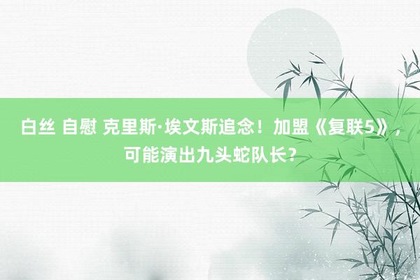 白丝 自慰 克里斯·埃文斯追念！加盟《复联5》，可能演出九头蛇队长？