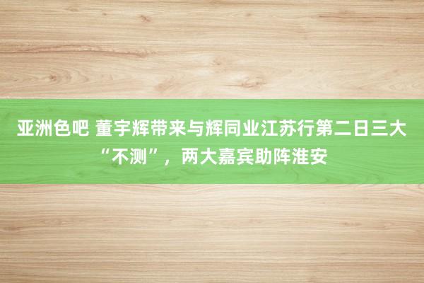 亚洲色吧 董宇辉带来与辉同业江苏行第二日三大“不测”，两大嘉宾助阵淮安