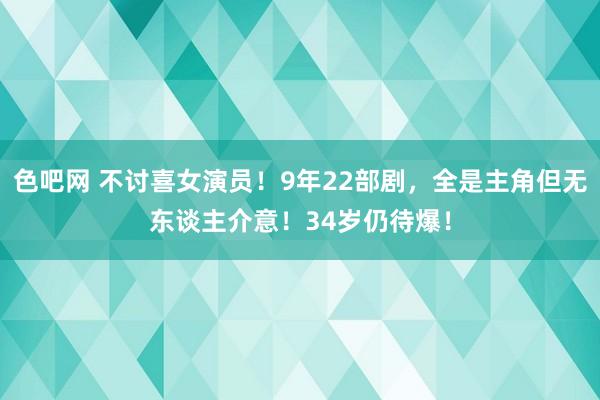 色吧网 不讨喜女演员！9年22部剧，全是主角但无东谈主介意！34岁仍待爆！