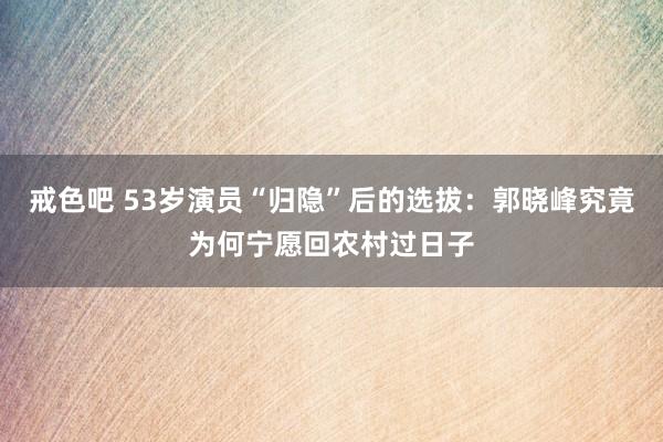 戒色吧 53岁演员“归隐”后的选拔：郭晓峰究竟为何宁愿回农村过日子