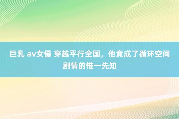 巨乳 av女優 穿越平行全国，他竟成了循环空间剧情的惟一先知