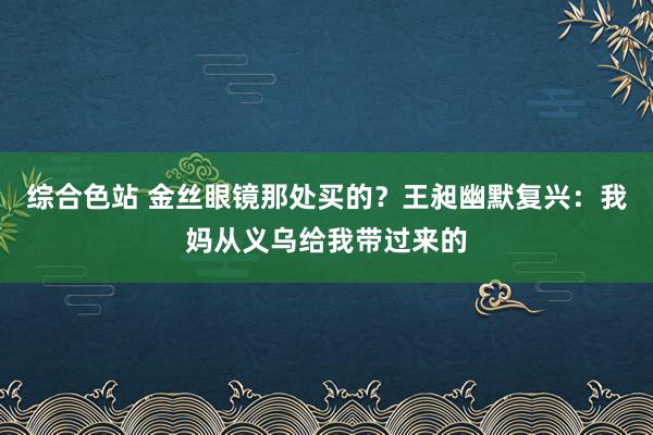 综合色站 金丝眼镜那处买的？王昶幽默复兴：我妈从义乌给我带过来的
