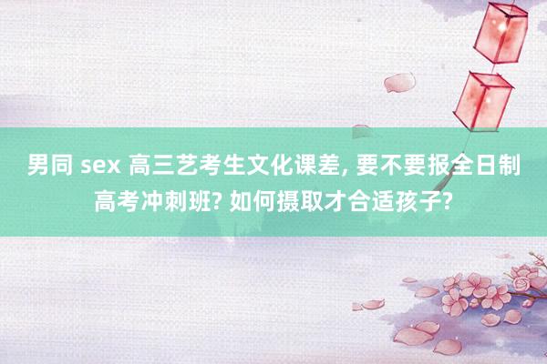 男同 sex 高三艺考生文化课差， 要不要报全日制高考冲刺班? 如何摄取才合适孩子?