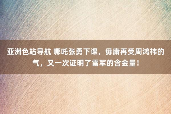 亚洲色站导航 哪吒张勇下课，毋庸再受周鸿祎的气，又一次证明了雷军的含金量！